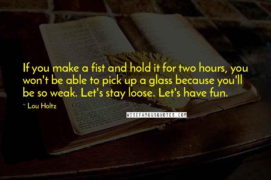Lou Holtz Quotes: If you make a fist and hold it for two hours, you won't be able to pick up a glass because you'll be so weak. Let's stay loose. Let's have fun.