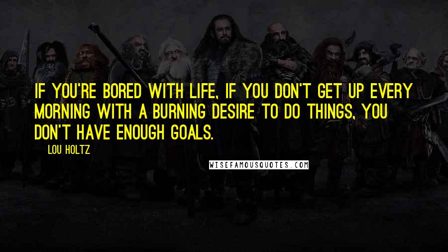 Lou Holtz Quotes: If you're bored with life, if you don't get up every morning with a burning desire to do things, you don't have enough goals.