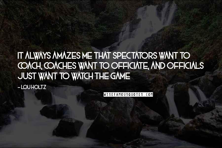 Lou Holtz Quotes: It always amazes me that spectators want to coach, coaches want to officiate, and officials just want to watch the game