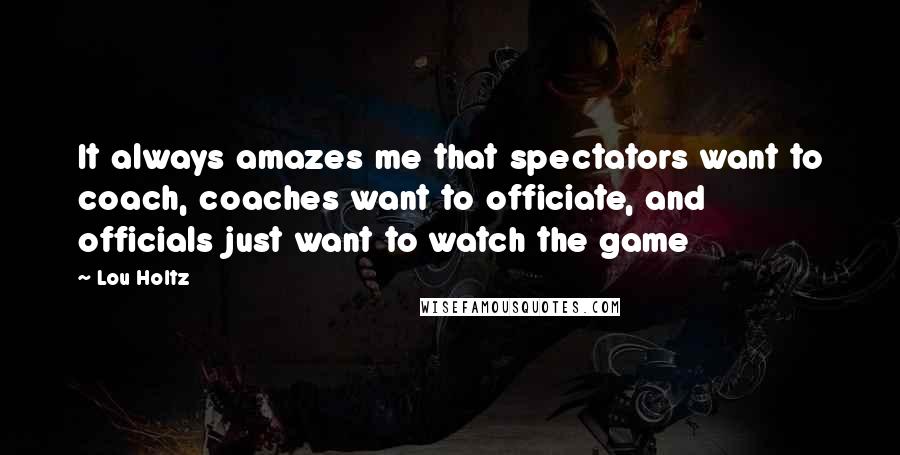 Lou Holtz Quotes: It always amazes me that spectators want to coach, coaches want to officiate, and officials just want to watch the game