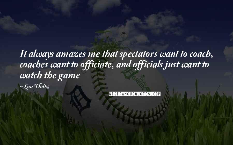 Lou Holtz Quotes: It always amazes me that spectators want to coach, coaches want to officiate, and officials just want to watch the game