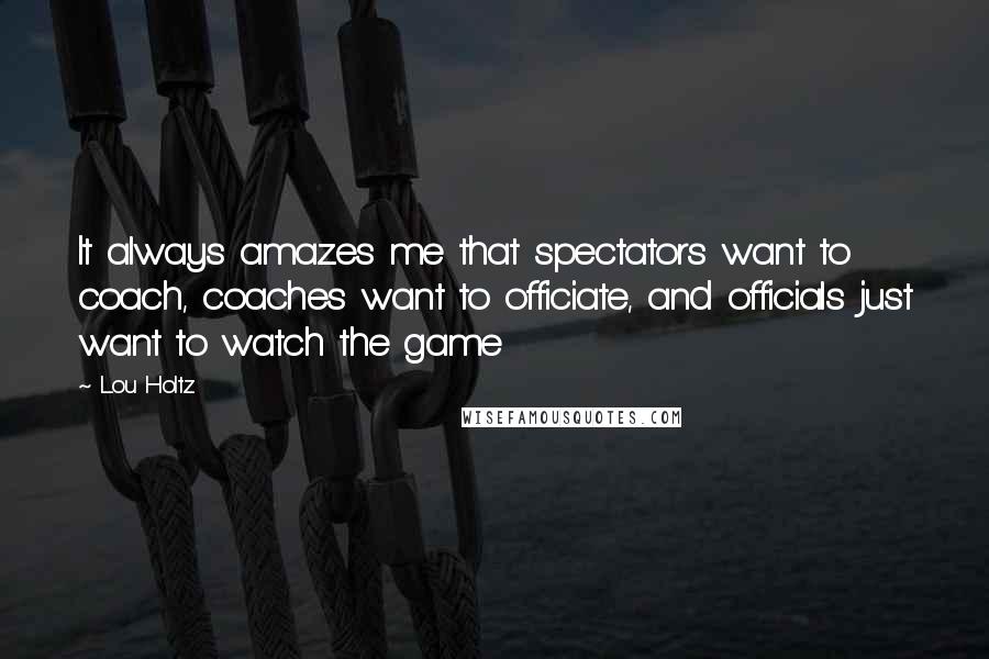 Lou Holtz Quotes: It always amazes me that spectators want to coach, coaches want to officiate, and officials just want to watch the game