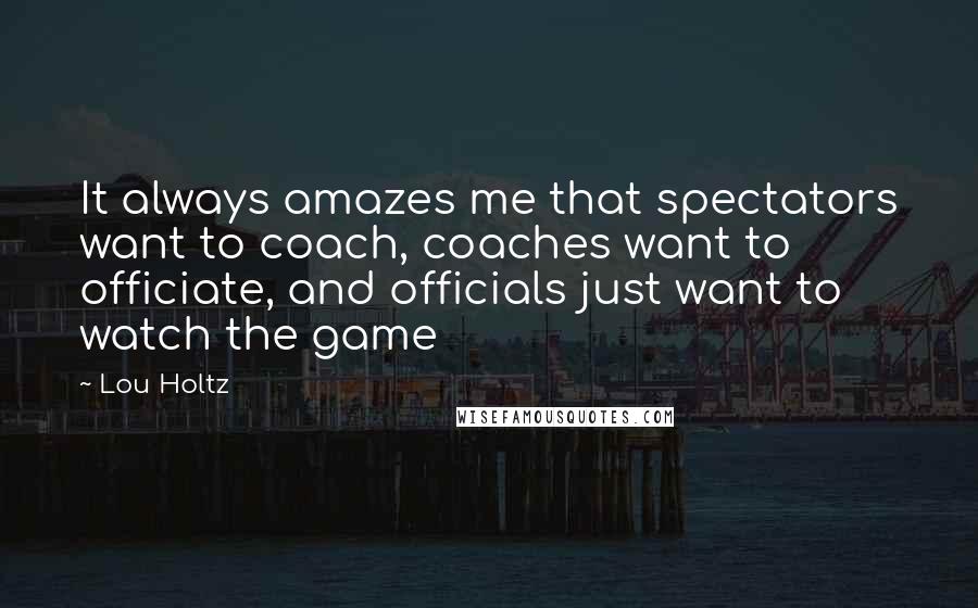 Lou Holtz Quotes: It always amazes me that spectators want to coach, coaches want to officiate, and officials just want to watch the game