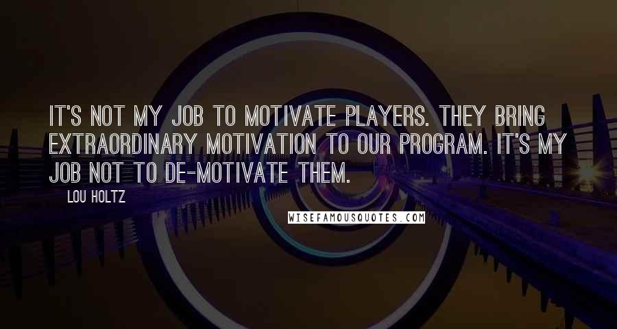 Lou Holtz Quotes: It's not my job to motivate players. They bring extraordinary motivation to our program. It's my job not to de-motivate them.