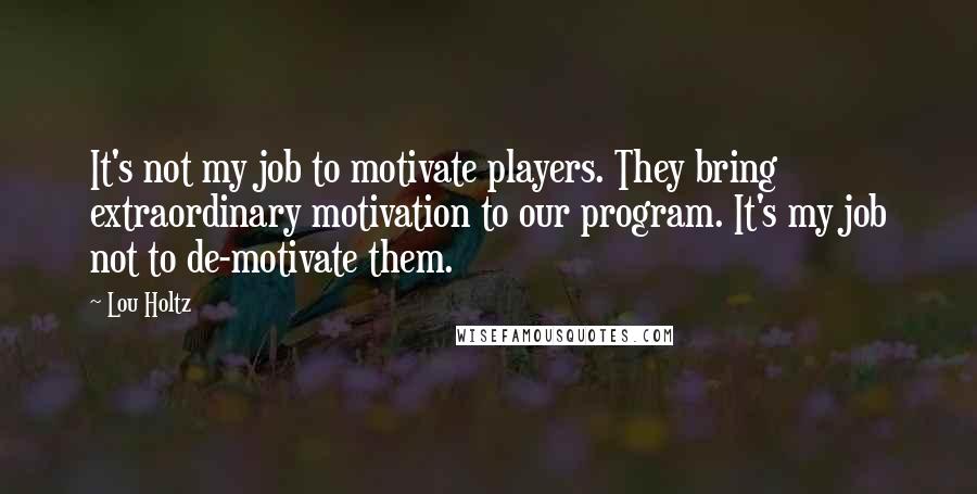 Lou Holtz Quotes: It's not my job to motivate players. They bring extraordinary motivation to our program. It's my job not to de-motivate them.