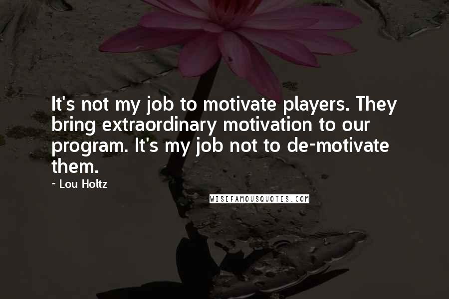 Lou Holtz Quotes: It's not my job to motivate players. They bring extraordinary motivation to our program. It's my job not to de-motivate them.