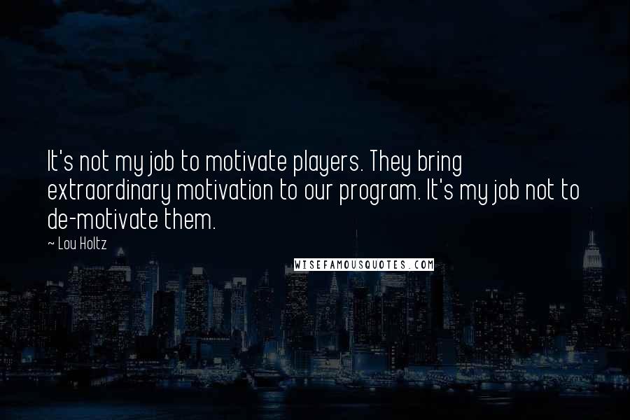 Lou Holtz Quotes: It's not my job to motivate players. They bring extraordinary motivation to our program. It's my job not to de-motivate them.