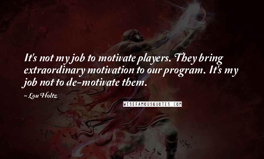 Lou Holtz Quotes: It's not my job to motivate players. They bring extraordinary motivation to our program. It's my job not to de-motivate them.