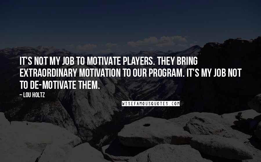 Lou Holtz Quotes: It's not my job to motivate players. They bring extraordinary motivation to our program. It's my job not to de-motivate them.