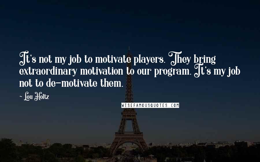 Lou Holtz Quotes: It's not my job to motivate players. They bring extraordinary motivation to our program. It's my job not to de-motivate them.