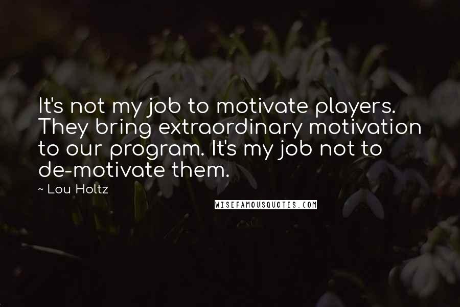Lou Holtz Quotes: It's not my job to motivate players. They bring extraordinary motivation to our program. It's my job not to de-motivate them.