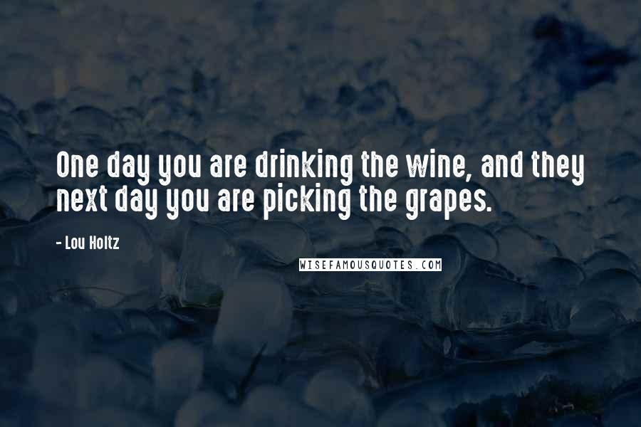 Lou Holtz Quotes: One day you are drinking the wine, and they next day you are picking the grapes.