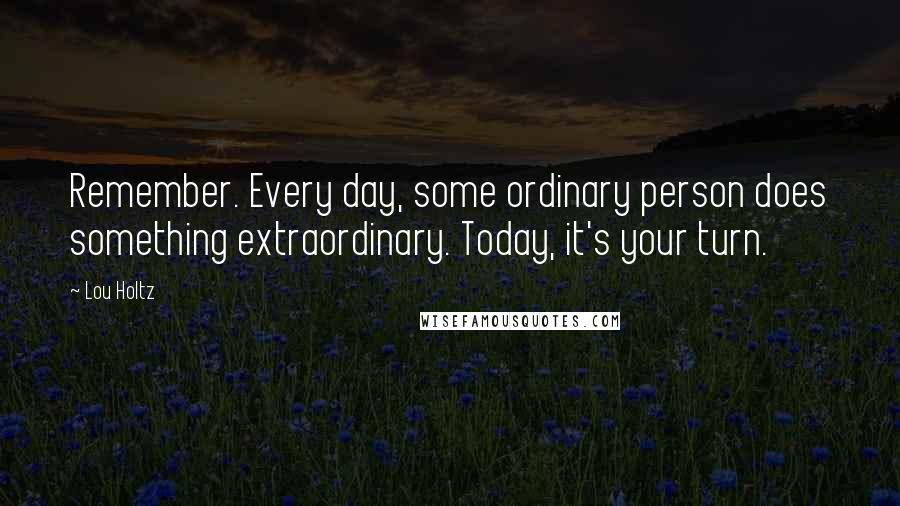 Lou Holtz Quotes: Remember. Every day, some ordinary person does something extraordinary. Today, it's your turn.