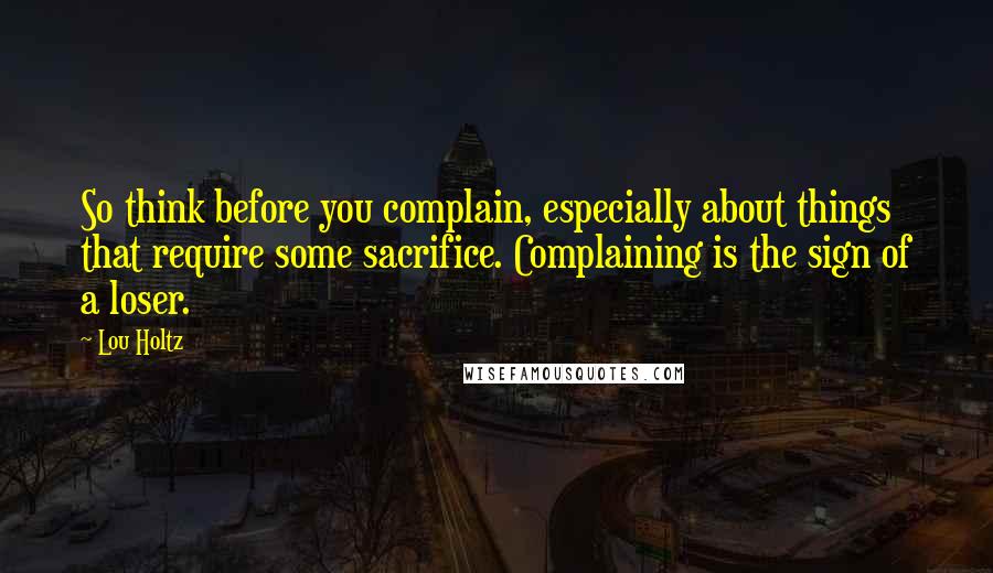 Lou Holtz Quotes: So think before you complain, especially about things that require some sacrifice. Complaining is the sign of a loser.