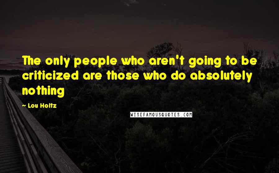 Lou Holtz Quotes: The only people who aren't going to be criticized are those who do absolutely nothing