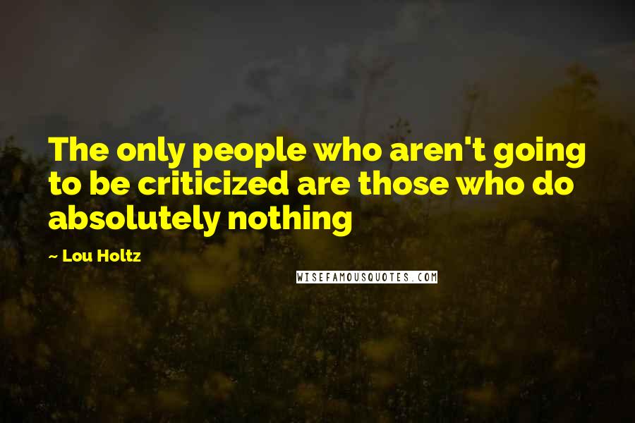 Lou Holtz Quotes: The only people who aren't going to be criticized are those who do absolutely nothing