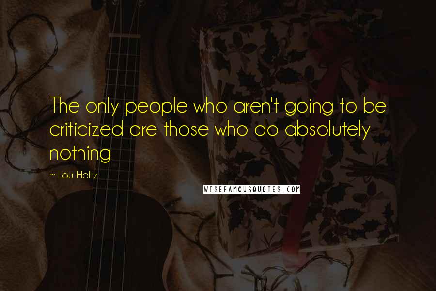 Lou Holtz Quotes: The only people who aren't going to be criticized are those who do absolutely nothing