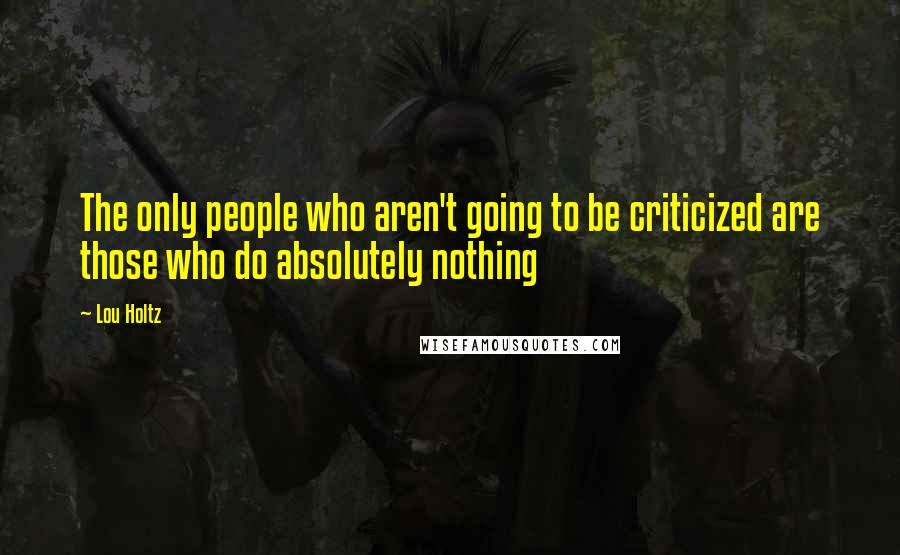 Lou Holtz Quotes: The only people who aren't going to be criticized are those who do absolutely nothing