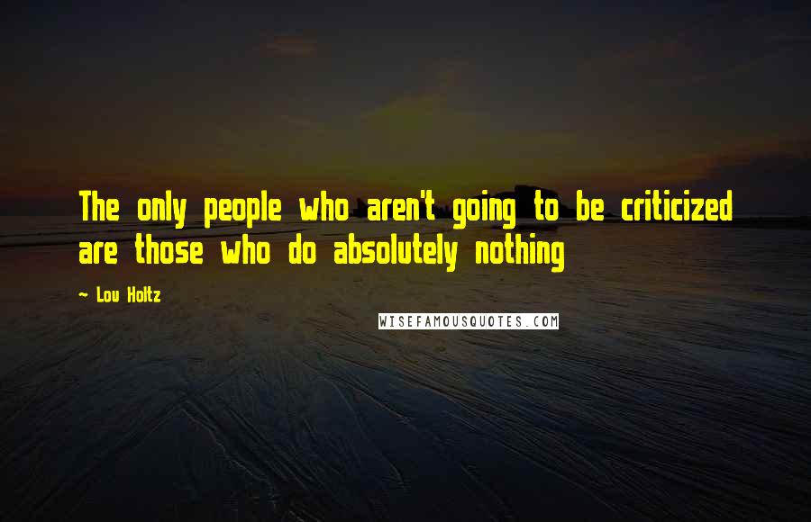 Lou Holtz Quotes: The only people who aren't going to be criticized are those who do absolutely nothing