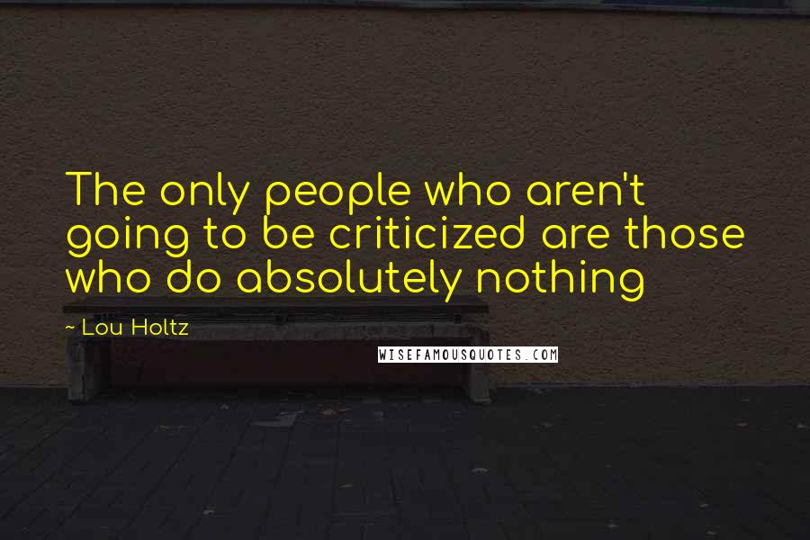 Lou Holtz Quotes: The only people who aren't going to be criticized are those who do absolutely nothing