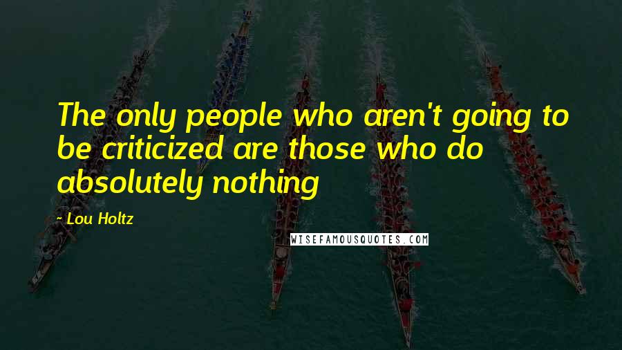 Lou Holtz Quotes: The only people who aren't going to be criticized are those who do absolutely nothing