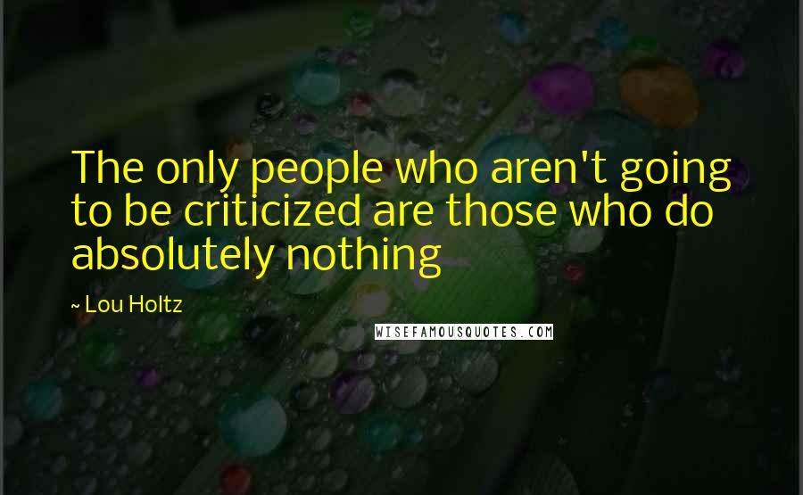 Lou Holtz Quotes: The only people who aren't going to be criticized are those who do absolutely nothing