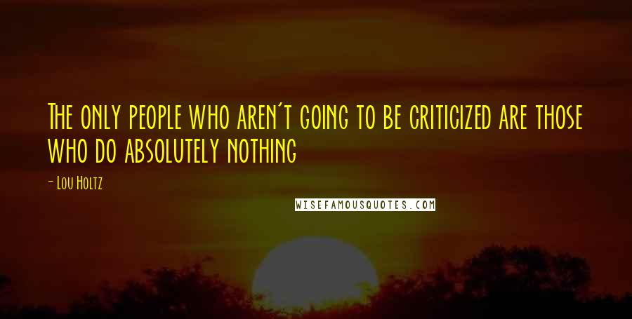 Lou Holtz Quotes: The only people who aren't going to be criticized are those who do absolutely nothing