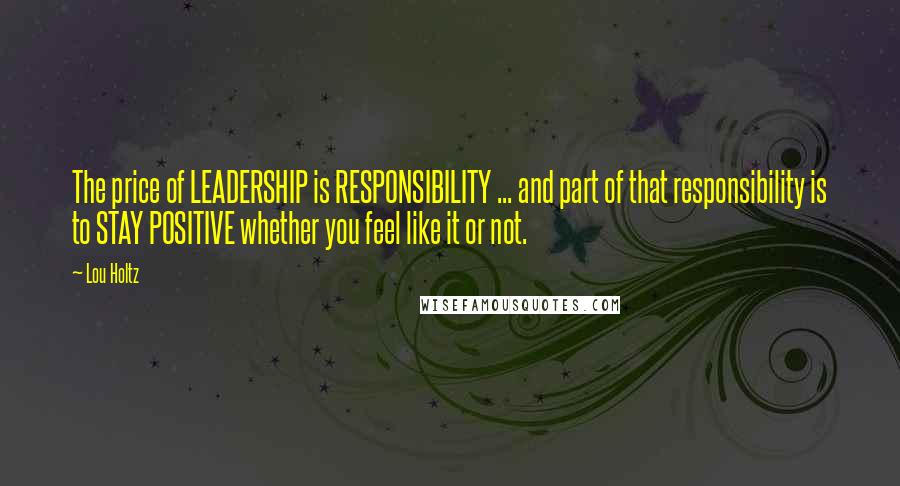 Lou Holtz Quotes: The price of LEADERSHIP is RESPONSIBILITY ... and part of that responsibility is to STAY POSITIVE whether you feel like it or not.