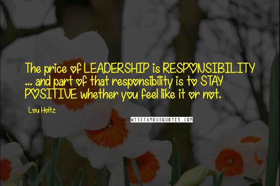 Lou Holtz Quotes: The price of LEADERSHIP is RESPONSIBILITY ... and part of that responsibility is to STAY POSITIVE whether you feel like it or not.