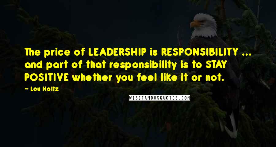 Lou Holtz Quotes: The price of LEADERSHIP is RESPONSIBILITY ... and part of that responsibility is to STAY POSITIVE whether you feel like it or not.