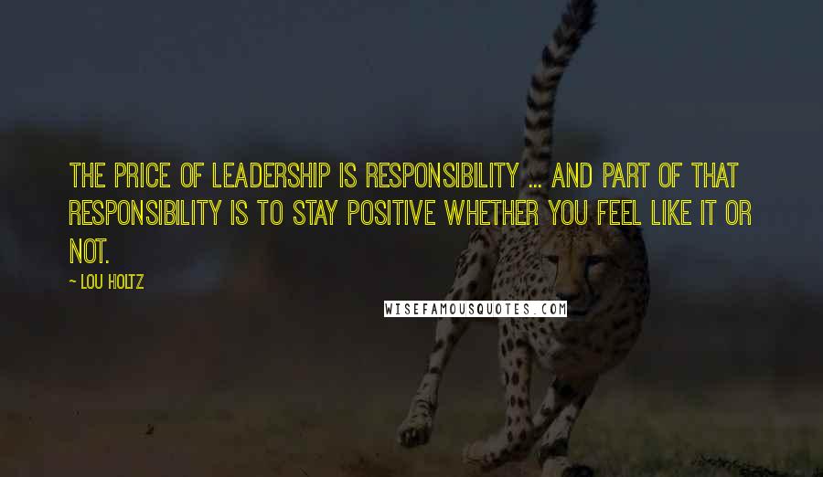 Lou Holtz Quotes: The price of LEADERSHIP is RESPONSIBILITY ... and part of that responsibility is to STAY POSITIVE whether you feel like it or not.