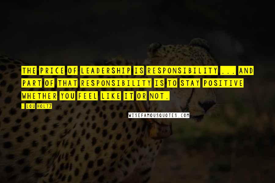 Lou Holtz Quotes: The price of LEADERSHIP is RESPONSIBILITY ... and part of that responsibility is to STAY POSITIVE whether you feel like it or not.