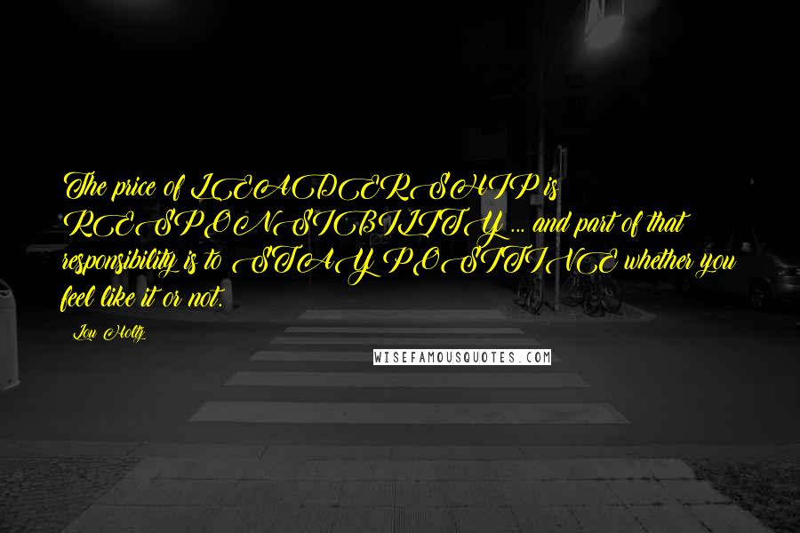 Lou Holtz Quotes: The price of LEADERSHIP is RESPONSIBILITY ... and part of that responsibility is to STAY POSITIVE whether you feel like it or not.