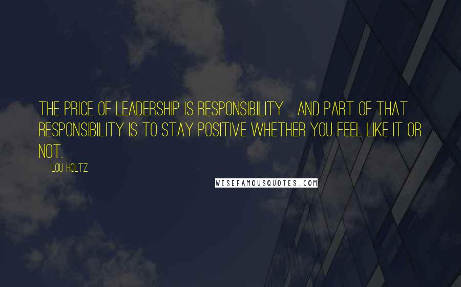 Lou Holtz Quotes: The price of LEADERSHIP is RESPONSIBILITY ... and part of that responsibility is to STAY POSITIVE whether you feel like it or not.