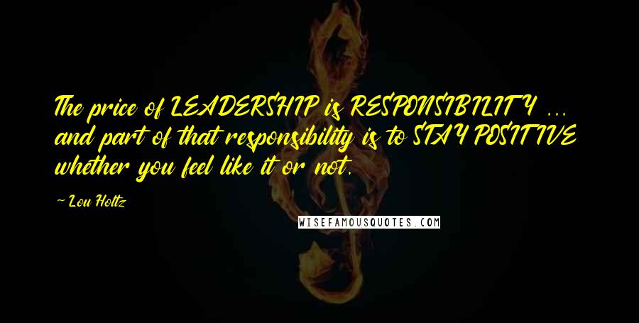 Lou Holtz Quotes: The price of LEADERSHIP is RESPONSIBILITY ... and part of that responsibility is to STAY POSITIVE whether you feel like it or not.