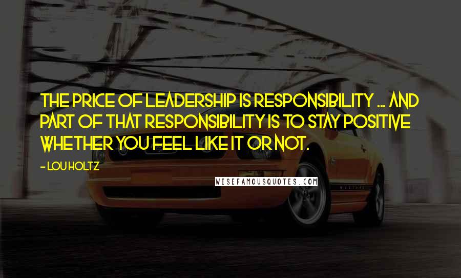 Lou Holtz Quotes: The price of LEADERSHIP is RESPONSIBILITY ... and part of that responsibility is to STAY POSITIVE whether you feel like it or not.