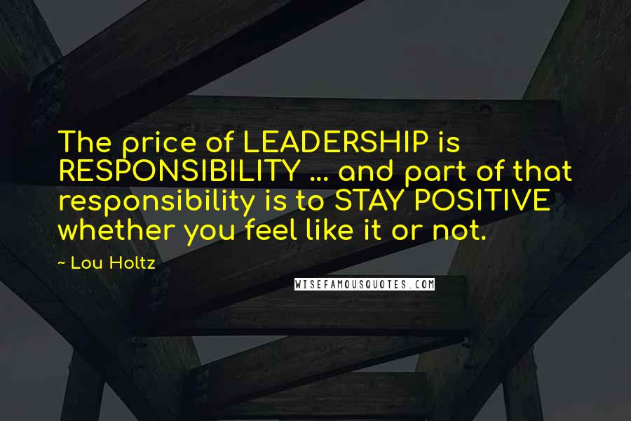 Lou Holtz Quotes: The price of LEADERSHIP is RESPONSIBILITY ... and part of that responsibility is to STAY POSITIVE whether you feel like it or not.