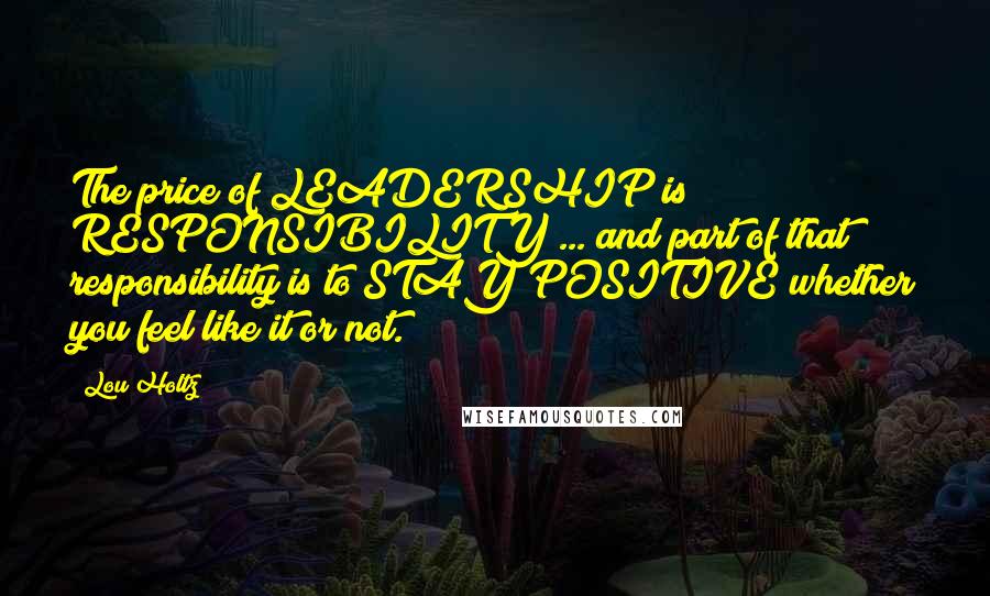 Lou Holtz Quotes: The price of LEADERSHIP is RESPONSIBILITY ... and part of that responsibility is to STAY POSITIVE whether you feel like it or not.