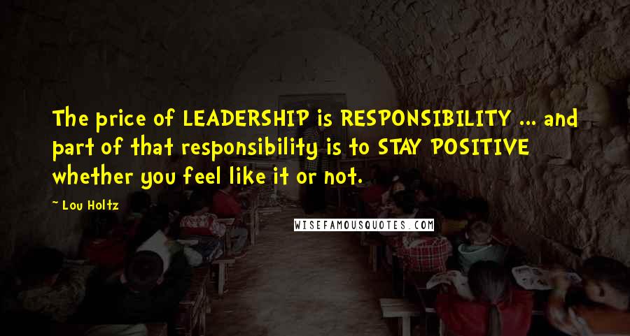 Lou Holtz Quotes: The price of LEADERSHIP is RESPONSIBILITY ... and part of that responsibility is to STAY POSITIVE whether you feel like it or not.