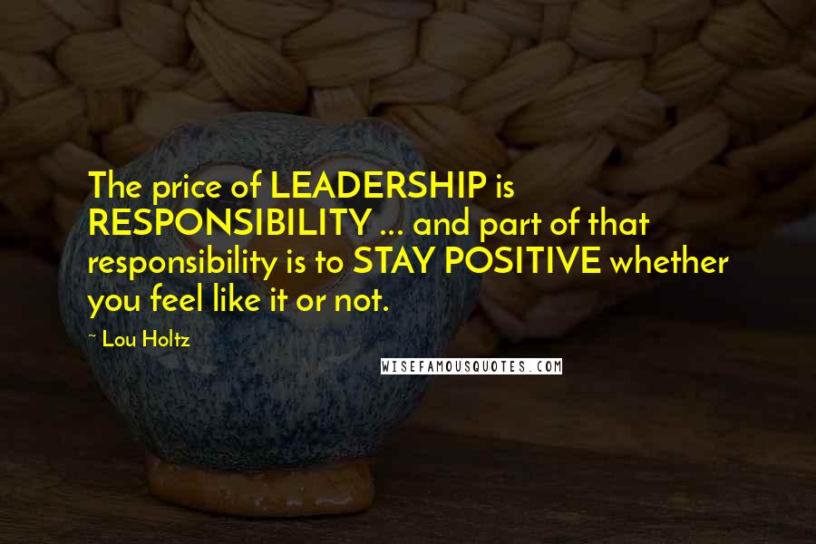 Lou Holtz Quotes: The price of LEADERSHIP is RESPONSIBILITY ... and part of that responsibility is to STAY POSITIVE whether you feel like it or not.