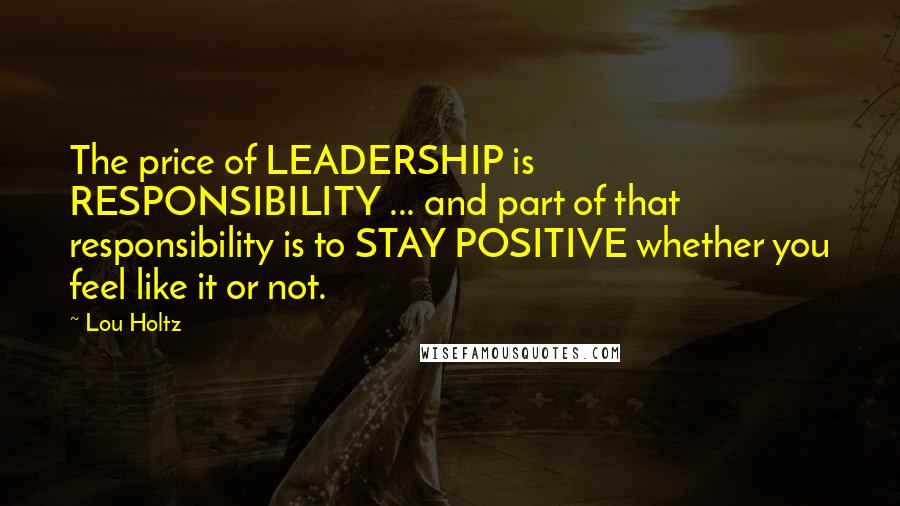 Lou Holtz Quotes: The price of LEADERSHIP is RESPONSIBILITY ... and part of that responsibility is to STAY POSITIVE whether you feel like it or not.