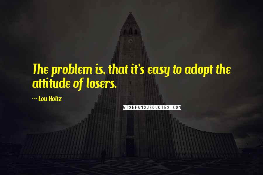 Lou Holtz Quotes: The problem is, that it's easy to adopt the attitude of losers.