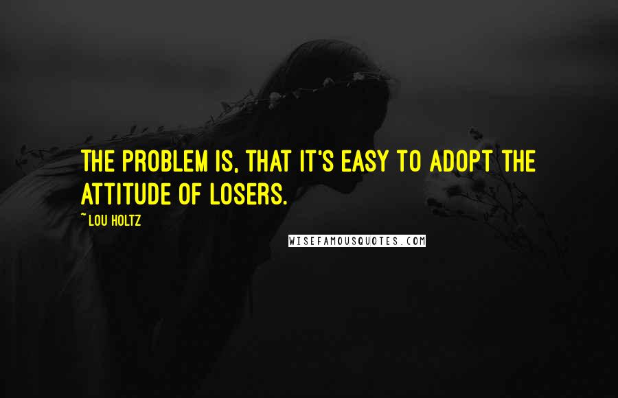 Lou Holtz Quotes: The problem is, that it's easy to adopt the attitude of losers.