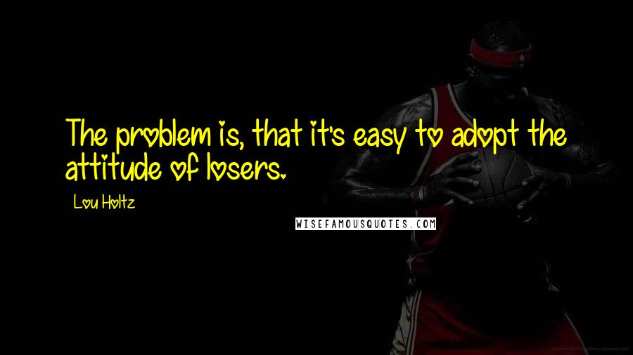 Lou Holtz Quotes: The problem is, that it's easy to adopt the attitude of losers.