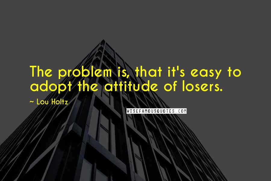 Lou Holtz Quotes: The problem is, that it's easy to adopt the attitude of losers.