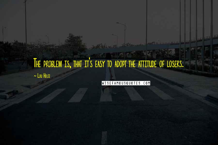 Lou Holtz Quotes: The problem is, that it's easy to adopt the attitude of losers.