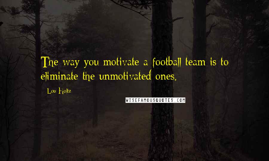 Lou Holtz Quotes: The way you motivate a football team is to eliminate the unmotivated ones.