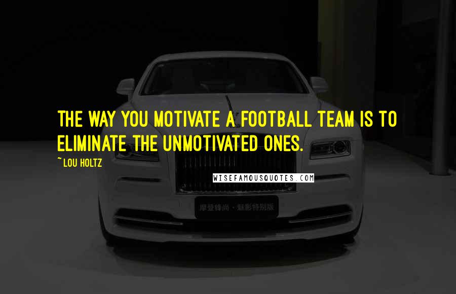 Lou Holtz Quotes: The way you motivate a football team is to eliminate the unmotivated ones.