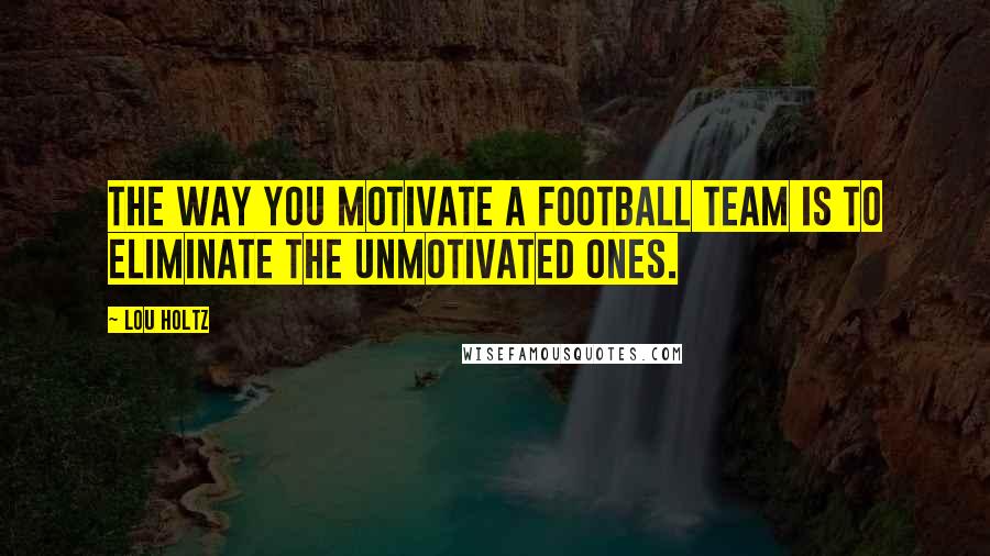 Lou Holtz Quotes: The way you motivate a football team is to eliminate the unmotivated ones.