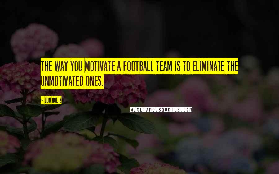 Lou Holtz Quotes: The way you motivate a football team is to eliminate the unmotivated ones.